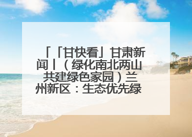 「甘快看」甘肃新闻丨（绿化南北两山 共建绿色家园）兰州新区：生态优先绿色发展 打造生态环保示范区