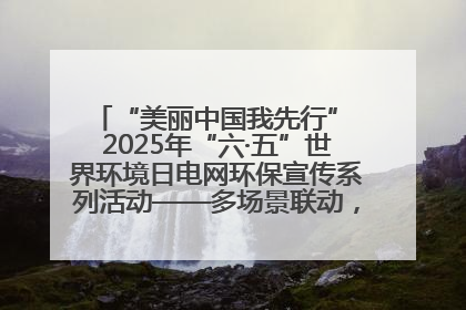 “美丽中国我先行” 2025年“六·五”世界环境日电网环保宣传系列活动——多场景联动，共筑生态发展新图景