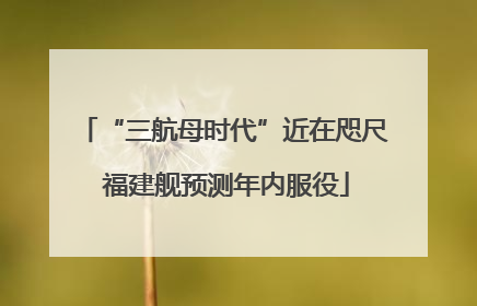 “三航母时代”近在咫尺 福建舰预测年内服役