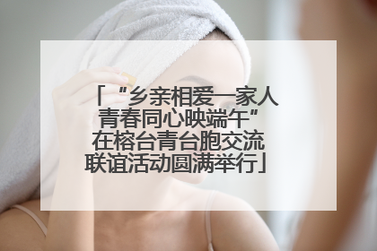 “乡亲相爱一家人 青春同心映端午” 在榕台青台胞交流联谊活动圆满举行