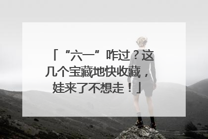 “六一”咋过？这几个宝藏地快收藏，娃来了不想走！