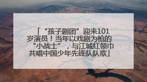 “孩子剧团”迎来101岁演员！当年以戏剧为枪的“小战士”，与江城红领巾共唱中国少年先锋队队歌