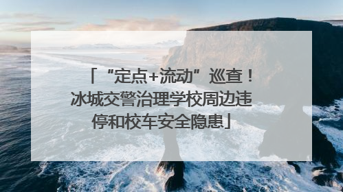 “定点+流动”巡查！冰城交警治理学校周边违停和校车安全隐患