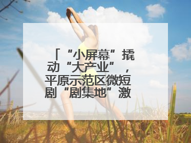 “小屏幕”撬动“大产业”，平原示范区微短剧“剧集地”激活文化新经济