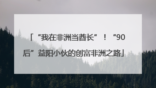 “我在非洲当酋长”！“90后”益阳小伙的创富非洲之路