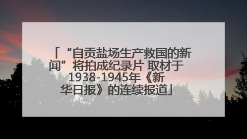 “自贡盐场生产救国的新闻”将拍成纪录片 取材于1938-1945年《新华日报》的连续报道