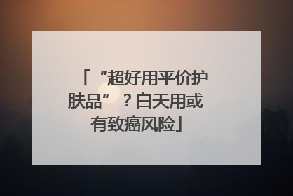 “超好用平价护肤品”？白天用或有致癌风险