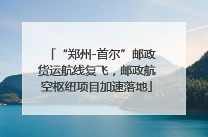 “郑州-首尔”邮政货运航线复飞，邮政航空枢纽项目加速落地