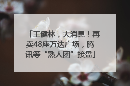 王健林，大消息！再卖48座万达广场，腾讯等“熟人团”接盘