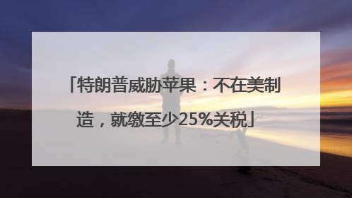 特朗普威胁苹果：不在美制造，就缴至少25%关税