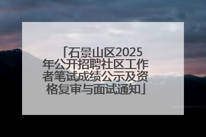 石景山区2025年公开招聘社区工作者笔试成绩公示及资格复审与面试通知