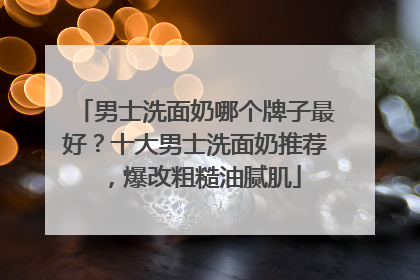 男士洗面奶哪个牌子最好？十大男士洗面奶推荐，爆改粗糙油腻肌