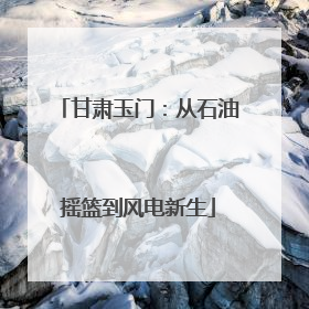 甘肃玉门：从石油摇篮到风电新生