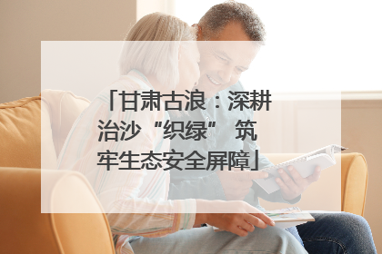 甘肃古浪：深耕治沙“织绿” 筑牢生态安全屏障