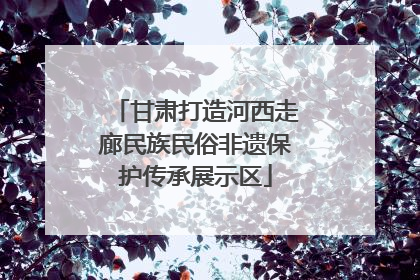 甘肃打造河西走廊民族民俗非遗保护传承展示区