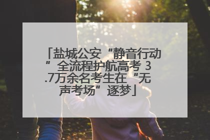 盐城公安“静音行动”全流程护航高考 3.7万余名考生在“无声考场”逐梦