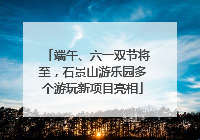 端午、六一双节将至，石景山游乐园多个游玩新项目亮相