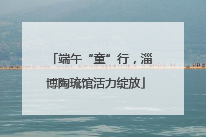 端午“童”行，淄博陶琉馆活力绽放