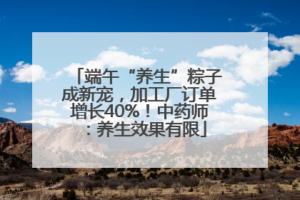 端午“养生”粽子成新宠，加工厂订单增长40%！中药师：养生效果有限