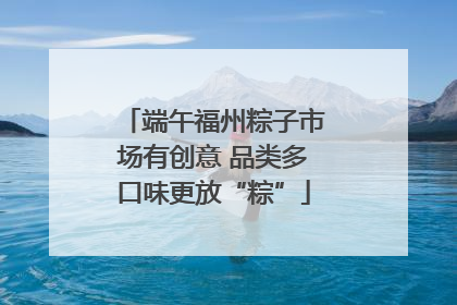 端午福州粽子市场有创意 品类多口味更放“粽”
