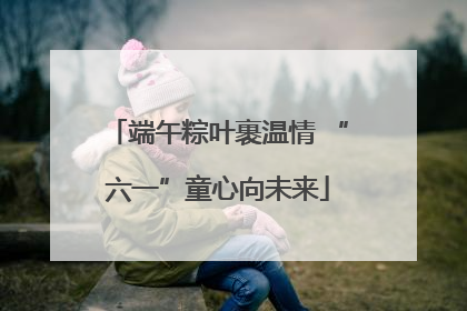 端午粽叶裹温情 “六一”童心向未来