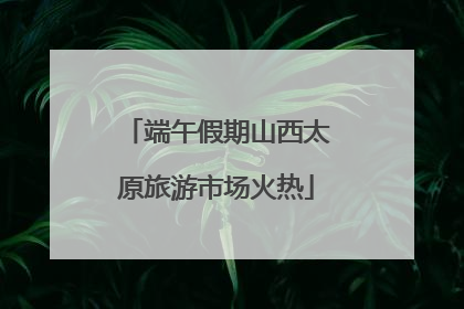 端午假期山西太原旅游市场火热