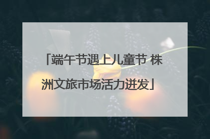 端午节遇上儿童节 株洲文旅市场活力迸发