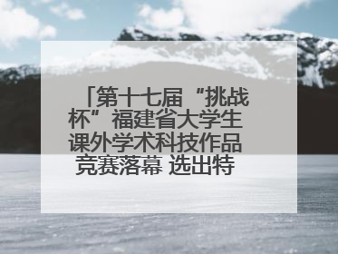 第十七届“挑战杯”福建省大学生课外学术科技作品竞赛落幕 选出特等奖作品30件