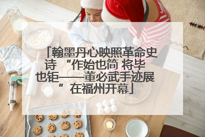 翰墨丹心映照革命史诗 “作始也简 将毕也钜——董必武手迹展”在福州开幕