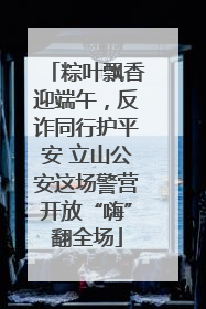 粽叶飘香迎端午，反诈同行护平安 立山公安这场警营开放“嗨”翻全场