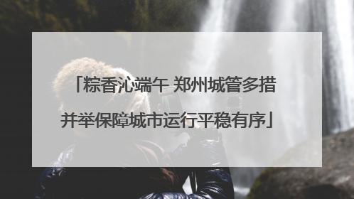 粽香沁端午 郑州城管多措并举保障城市运行平稳有序