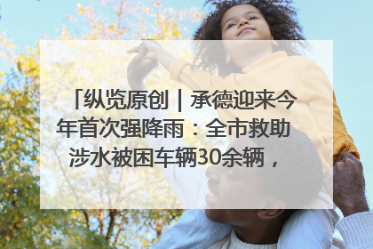 纵览原创｜承德迎来今年首次强降雨：全市救助涉水被困车辆30余辆，8日晚市区已无积水路段，交通恢复畅通