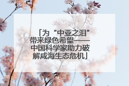为“中亚之泪”带来绿色希望——中国科学家助力破解咸海生态危机