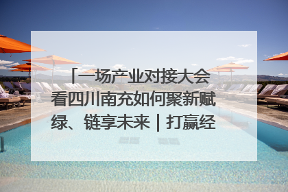 一场产业对接大会 看四川南充如何聚新赋绿、链享未来｜打赢经济发展翻身仗