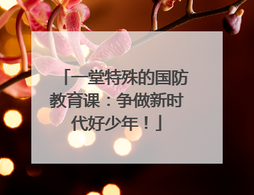 一堂特殊的国防教育课：争做新时代好少年！