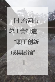 七台河市总工会打造“职工创新成果展馆”