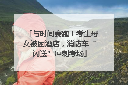 与时间赛跑！考生母女被困酒店，消防车“闪送”冲刺考场