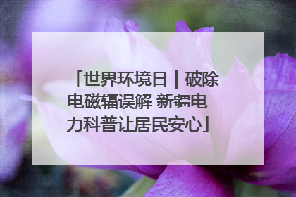 世界环境日｜破除电磁辐误解 新疆电力科普让居民安心