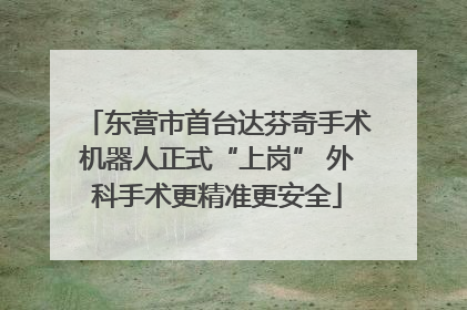 东营市首台达芬奇手术机器人正式“上岗” 外科手术更精准更安全