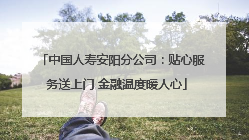 中国人寿安阳分公司：贴心服务送上门 金融温度暖人心