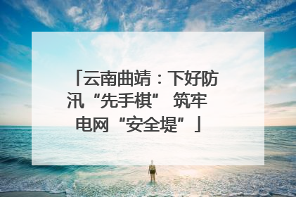 云南曲靖：下好防汛“先手棋” 筑牢电网“安全堤”
