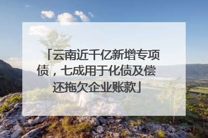 云南近千亿新增专项债，七成用于化债及偿还拖欠企业账款