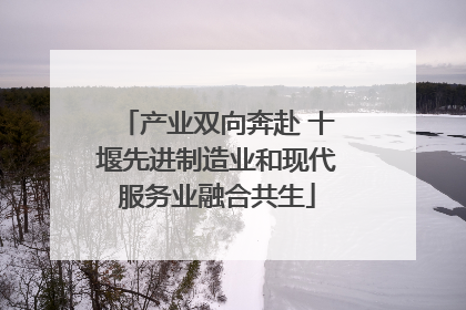 产业双向奔赴 十堰先进制造业和现代服务业融合共生