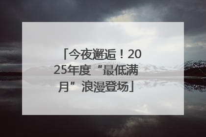 今夜邂逅！2025年度“最低满月”浪漫登场