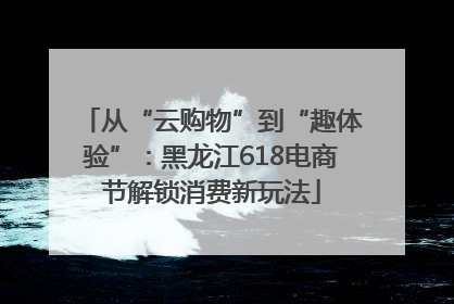 从“云购物”到“趣体验”：黑龙江618电商节解锁消费新玩法