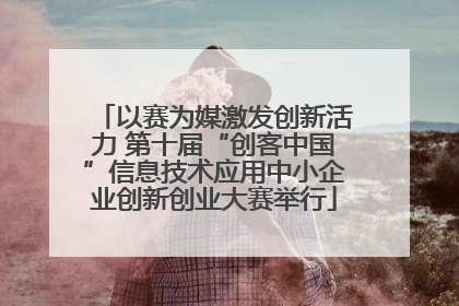 以赛为媒激发创新活力 第十届“创客中国”信息技术应用中小企业创新创业大赛举行