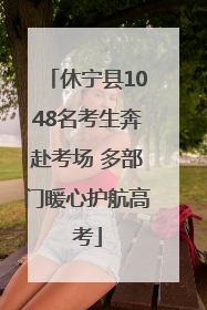 休宁县1048名考生奔赴考场 多部门暖心护航高考