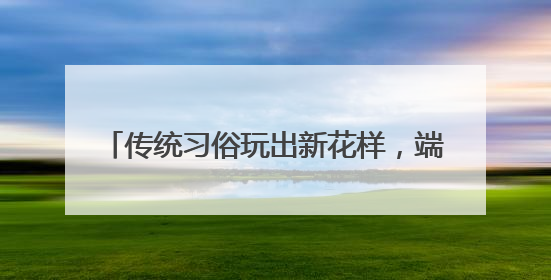 传统习俗玩出新花样，端午首日山东200家景区迎客234.1万人次