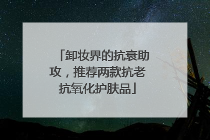卸妆界的抗衰助攻，推荐两款抗老抗氧化护肤品