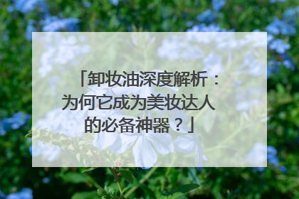 卸妆油深度解析：为何它成为美妆达人的必备神器？